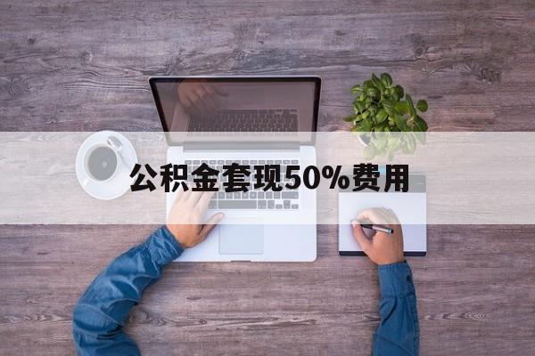 最新公积金套现50%费用方法分析(最方便真实的嘉善公积金套现需要什么手续方法)