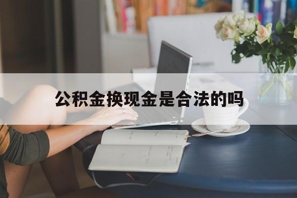 最新公积金换现金是合法的吗方法分析(最方便真实的嘉善公积金换现金是合法的吗怎么办方法)