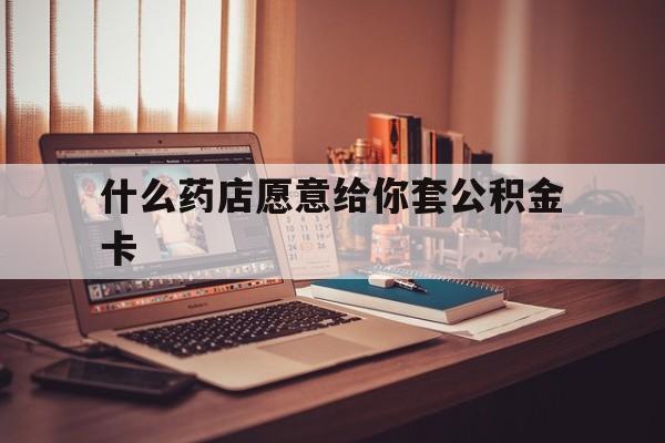 最新什么药店愿意给你套公积金卡方法分析(最方便真实的嘉善什么药店愿意给你套公积金卡的钱方法)